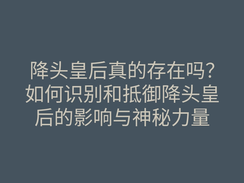 降头皇后真的存在吗?如何识别和抵御降头皇后的影响与神秘力量