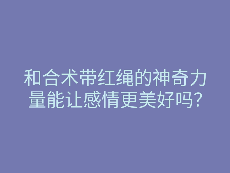 和合术带红绳的神奇力量能让感情更美好吗?