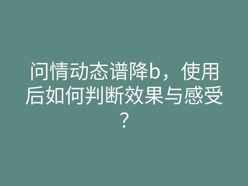 问情动态谱降b,使用后如何判断效果与感受?