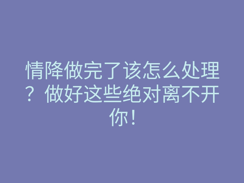 情降做完了该怎么处理?做好这些绝对离不开你!