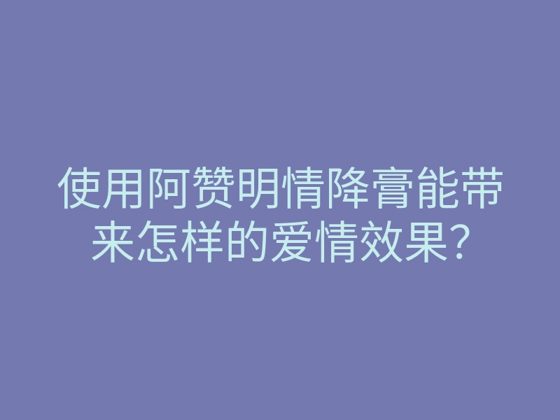 使用阿赞明情降膏能带来怎样的爱情效果？