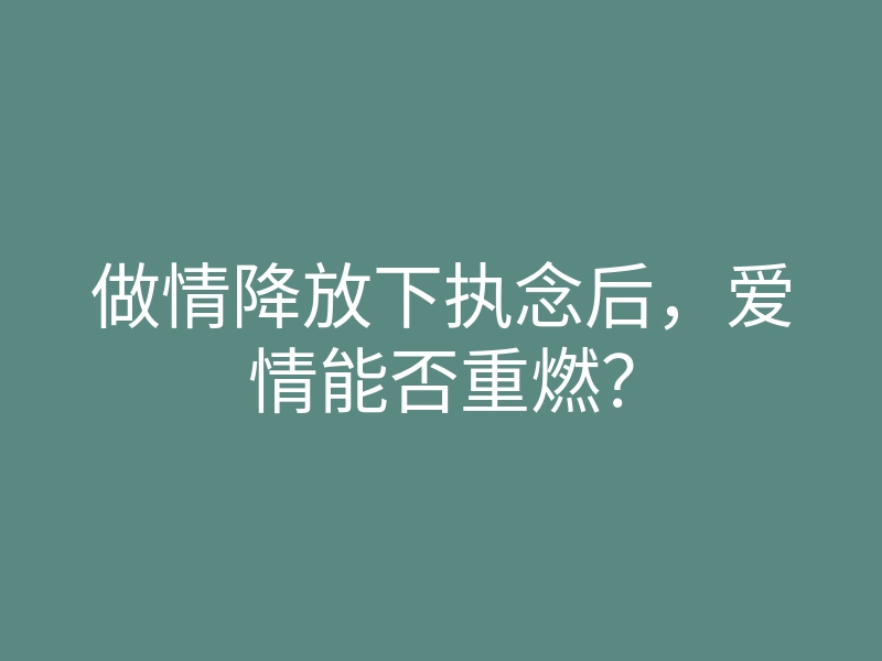做情降放下执念后,爱情能否重燃?