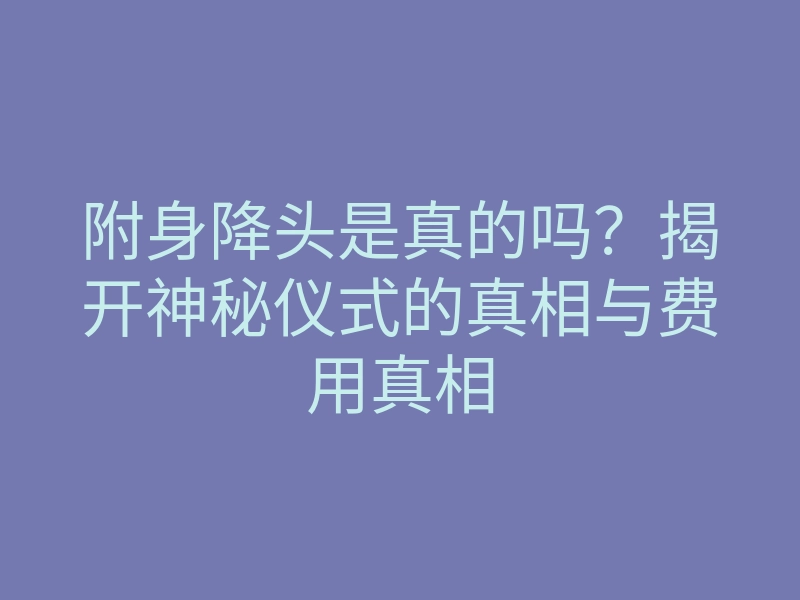 附身降头是真的吗?揭开神秘仪式的真相与费用真相