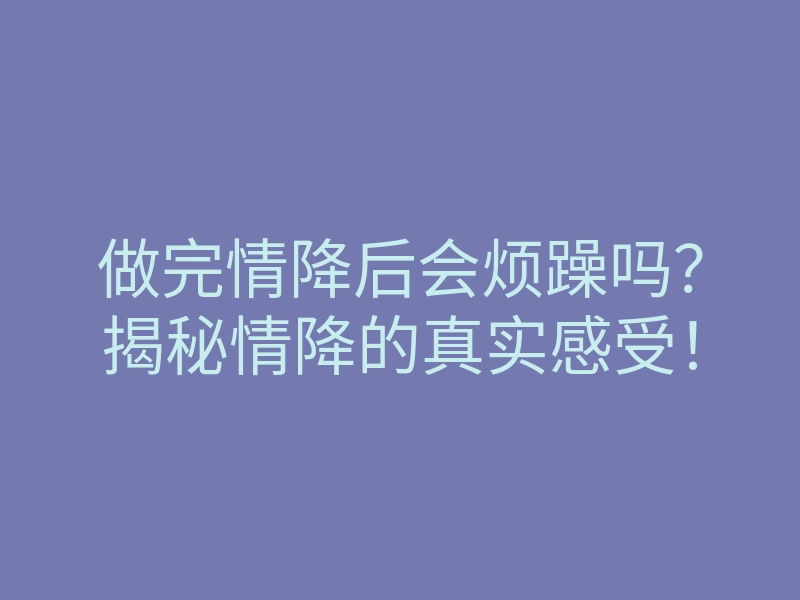 做完情降后会烦躁吗？揭秘情降的真实感受！