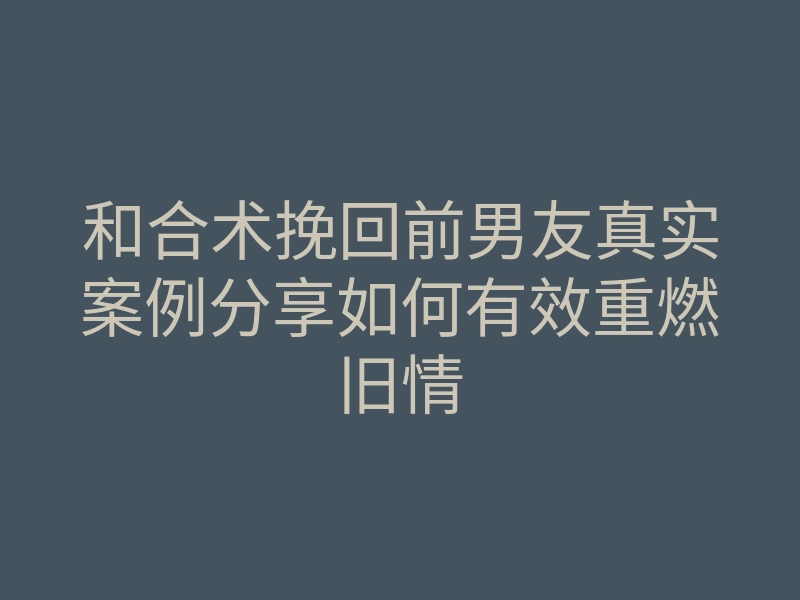 和合术挽回前男友真实案例分享如何有效重燃旧情