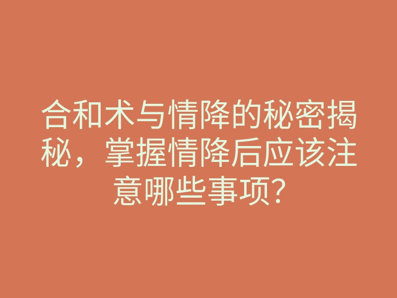 合和术与情降的秘密揭秘,掌握情降后应该注意哪些事项?