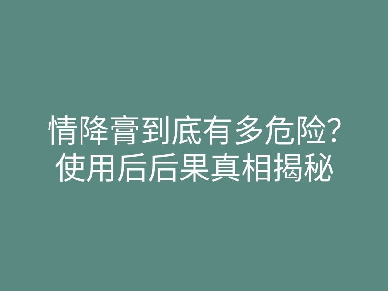 情降膏到底有多危险?使用后后果真相揭秘