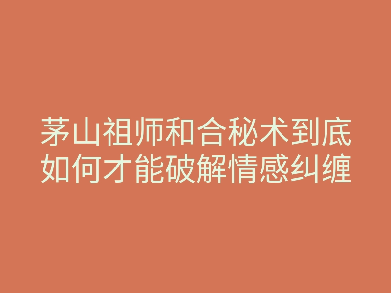 茅山祖师和合秘术到底如何才能破解情感纠缠
