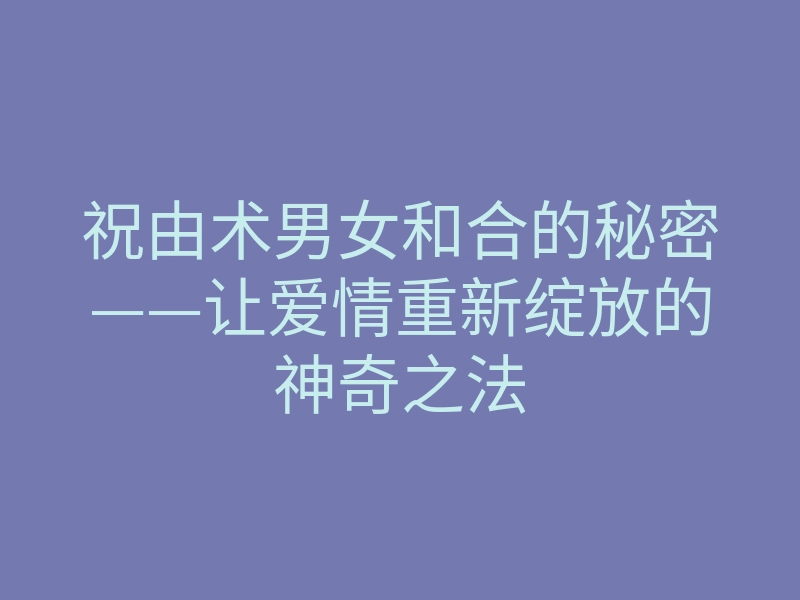 祝由术男女和合的秘密——让爱情重新绽放的神奇之法