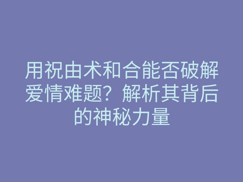 用祝由术和合能否破解爱情难题?解析其背后的神秘力量