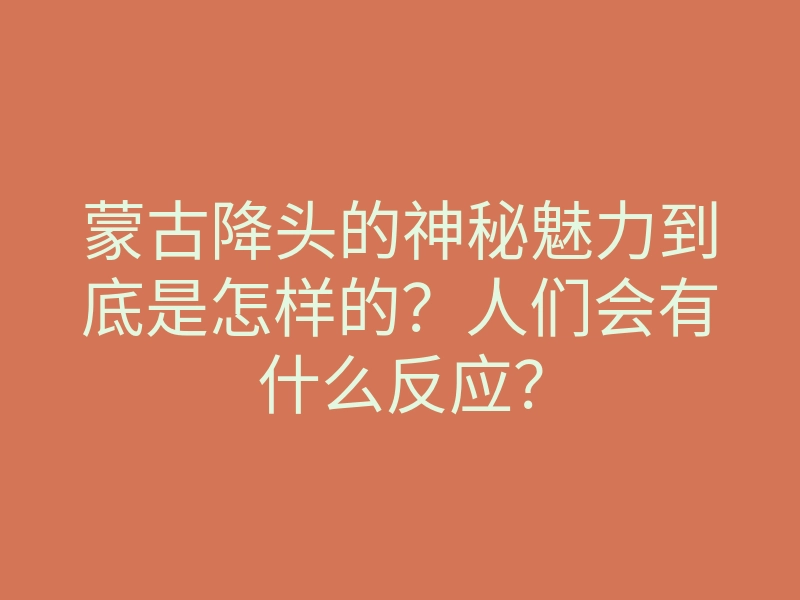蒙古降头的神秘魅力到底是怎样的?人们会有什么反应?