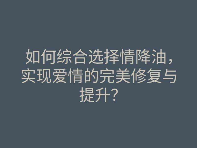 如何综合选择情降油,实现爱情的完美修复与提升?