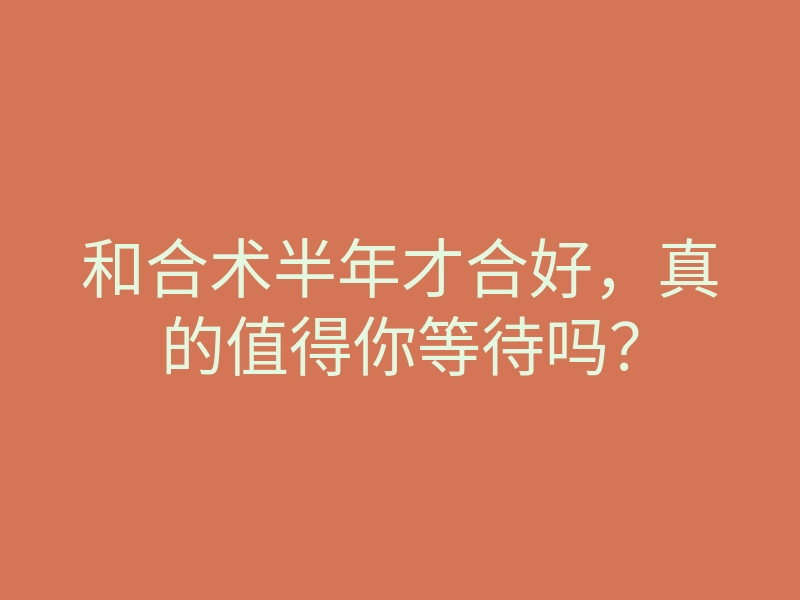 和合术半年才合好,真的值得你等待吗?