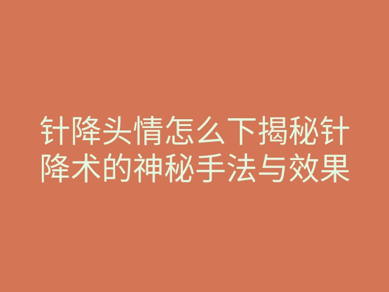 针降头情怎么下揭秘针降术的神秘手法与效果