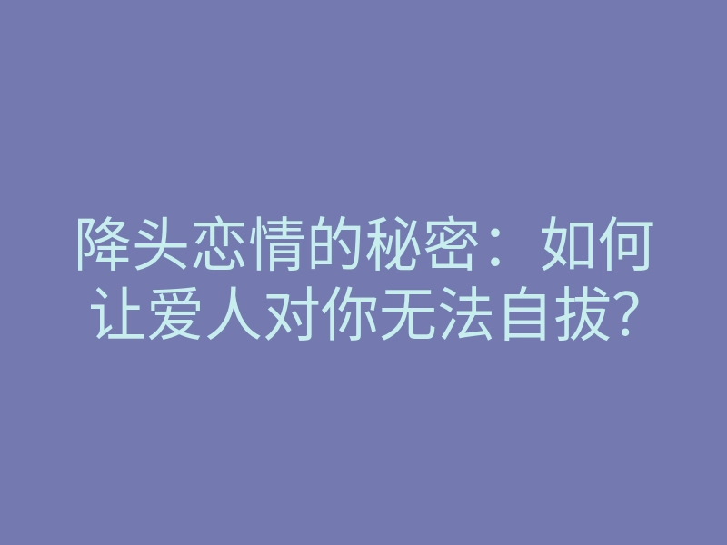 降头恋情的秘密：如何让爱人对你无法自拔？