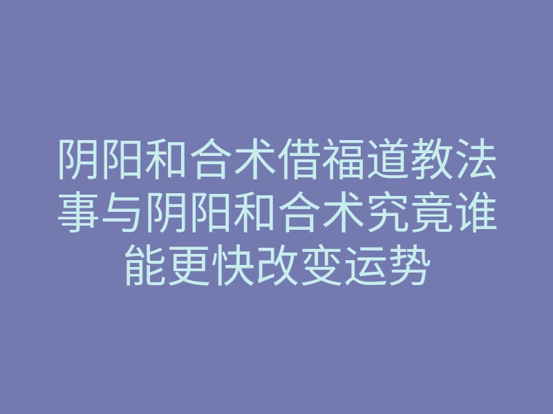 阴阳和合术借福道教法事与阴阳和合术究竟谁能更快改变运势