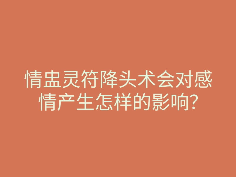 情盅灵符降头术会对感情产生怎样的影响？