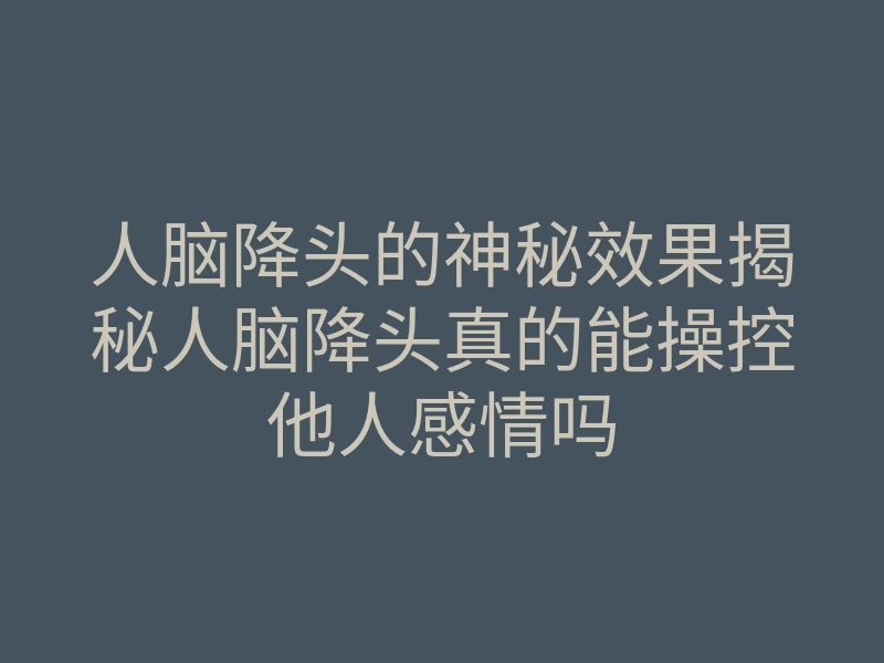 人脑降头的神秘效果揭秘人脑降头真的能操控他人感情吗