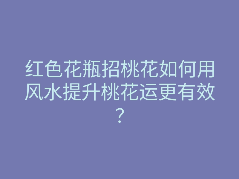 红色花瓶招桃花如何用风水提升桃花运更有效?