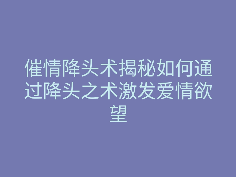 催情降头术揭秘如何通过降头之术激发爱情欲望