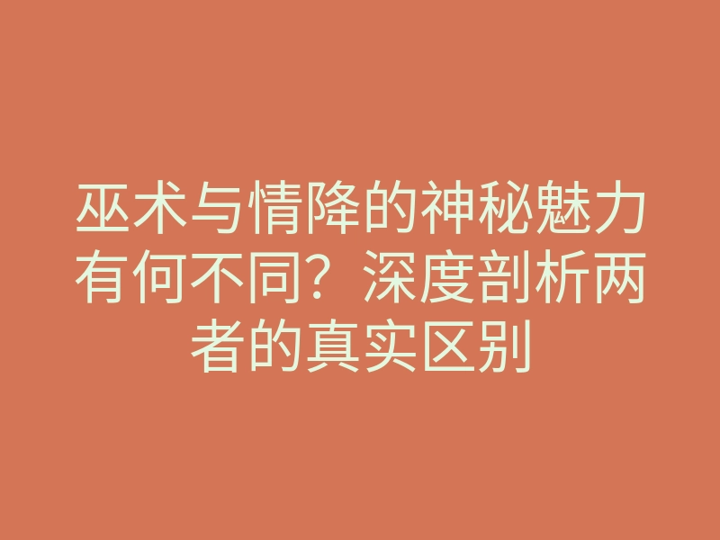 巫术与情降的神秘魅力有何不同?深度剖析两者的真实区别