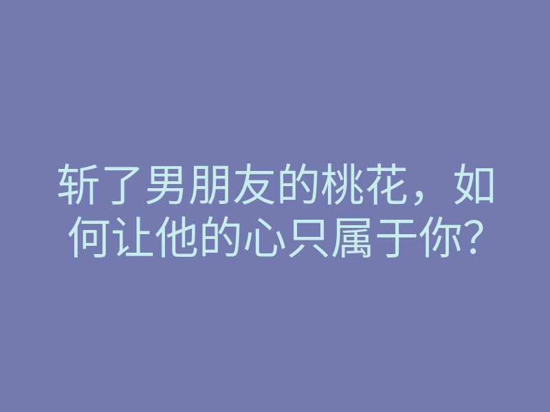 斩了男朋友的桃花,如何让他的心只属于你?