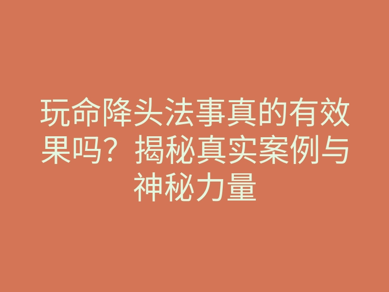 玩命降头法事真的有效果吗?揭秘真实案例与神秘力量