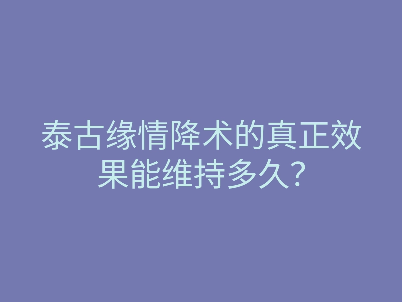 泰古缘情降术的真正效果能维持多久?