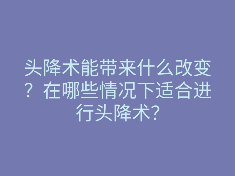 头降术能带来什么改变?在哪些情况下适合进行头降术?