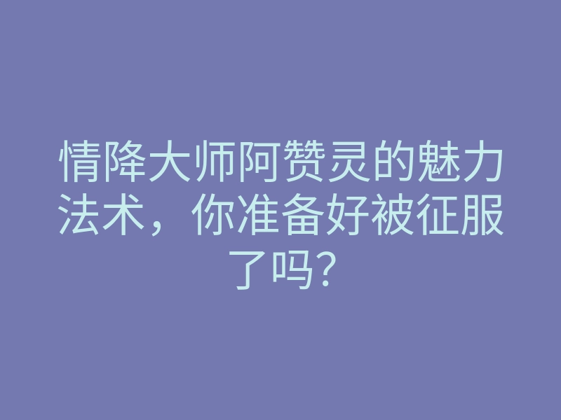 情降大师阿赞灵的魅力法术,你准备好被征服了吗?