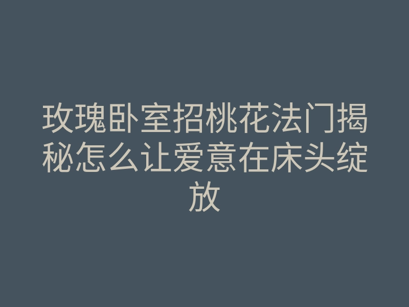 玫瑰卧室招桃花法门揭秘怎么让爱意在床头绽放