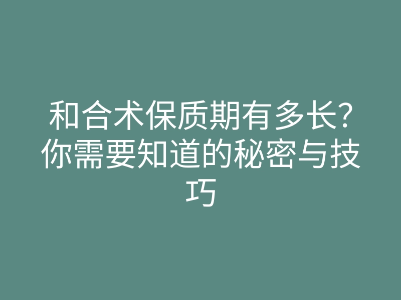 和合术保质期有多长?你需要知道的秘密与技巧