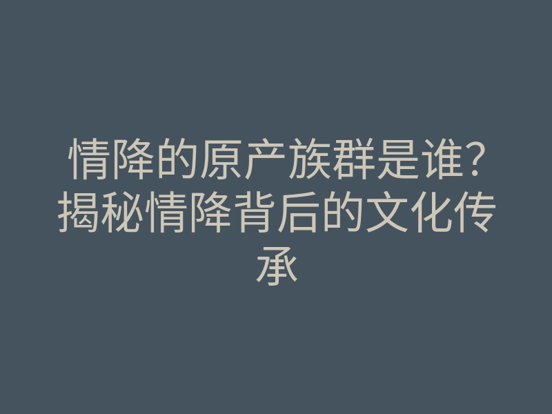 情降的原产族群是谁?揭秘情降背后的文化传承