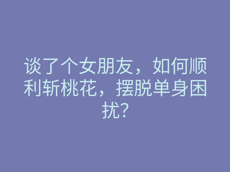 谈了个女朋友，如何顺利斩桃花，摆脱单身困扰？