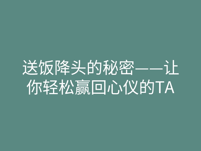 送饭降头的秘密——让你轻松赢回心仪的TA