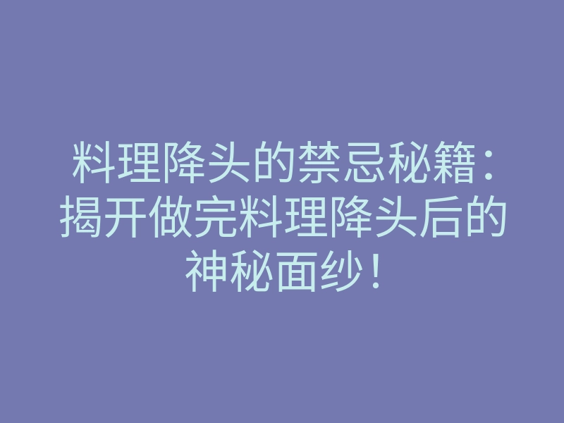 料理降头的禁忌秘籍:揭开做完料理降头后的神秘面纱!