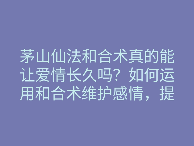 茅山仙法和合术真的能让爱情长久吗?如何运用和合术维护感情,提升幸福指数