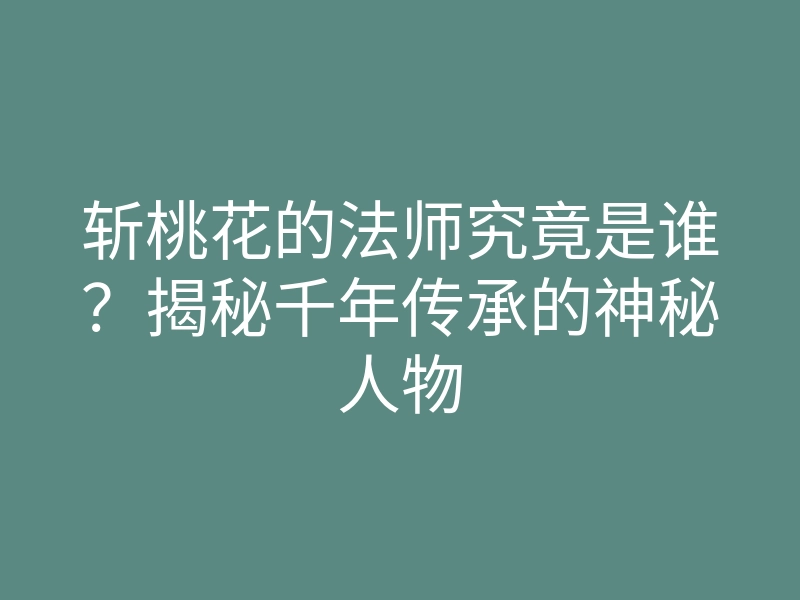 斩桃花的法师究竟是谁?揭秘千年传承的神秘人物
