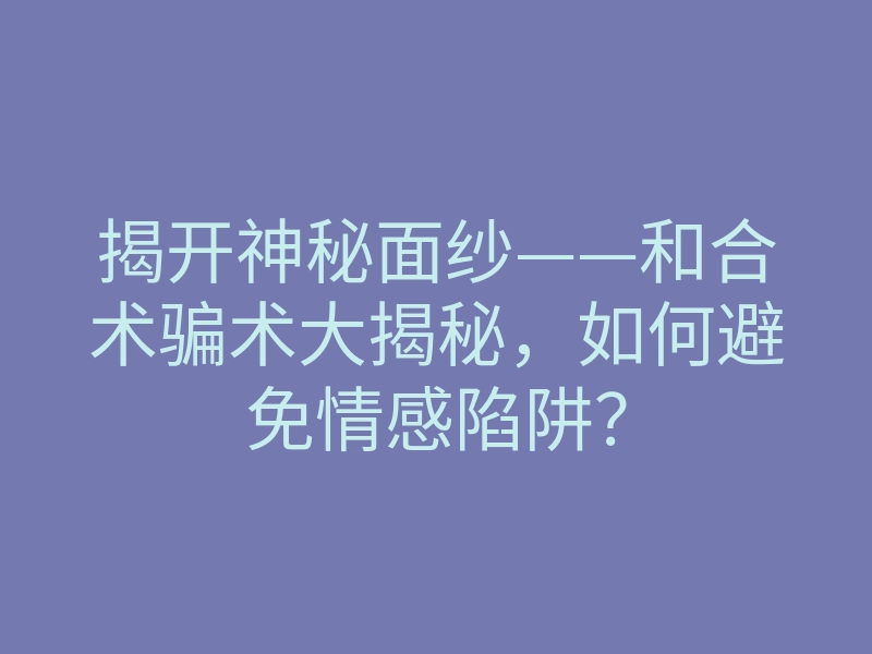 揭开神秘面纱——和合术骗术大揭秘，如何避免情感陷阱？