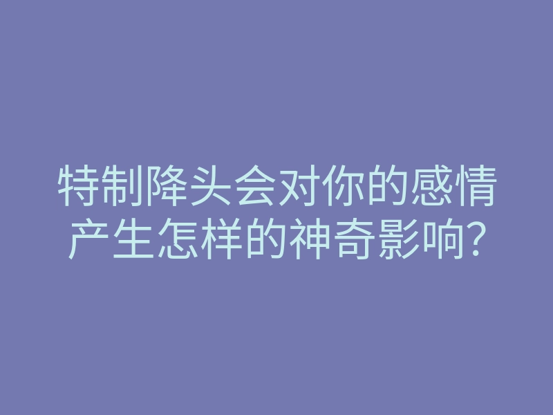 特制降头会对你的感情产生怎样的神奇影响?