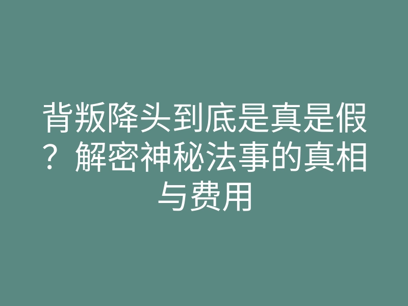 背叛降头到底是真是假?解密神秘法事的真相与费用