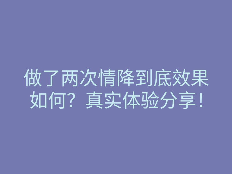 做了两次情降到底效果如何?真实体验分享!