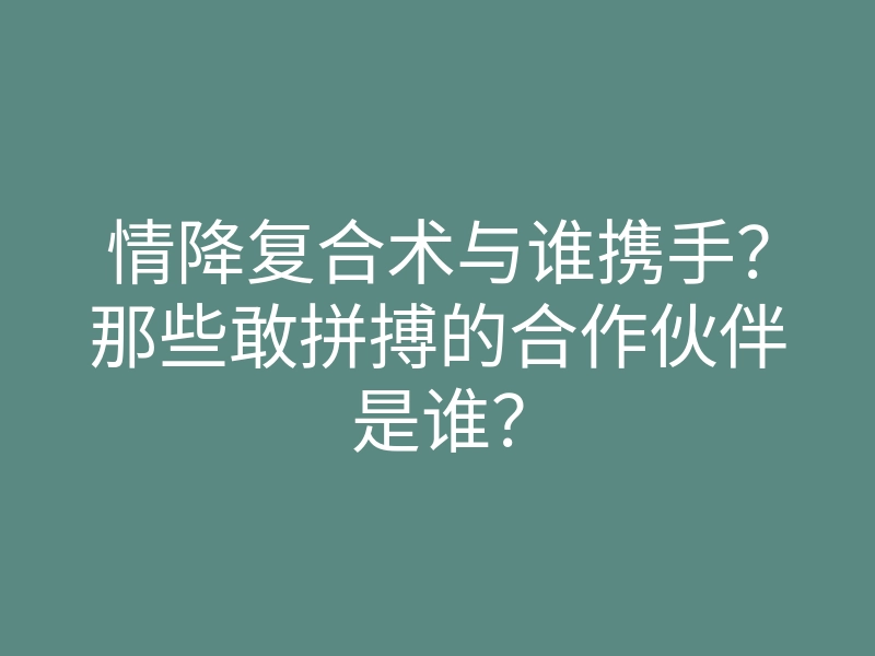 情降复合术与谁携手?那些敢拼搏的合作伙伴是谁?