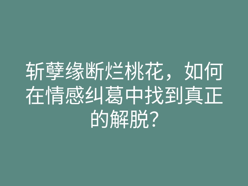 斩孽缘断烂桃花,如何在情感纠葛中找到真正的解脱?