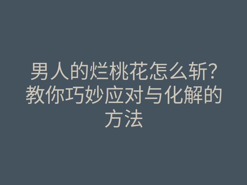 男人的烂桃花怎么斩?教你巧妙应对与化解的方法