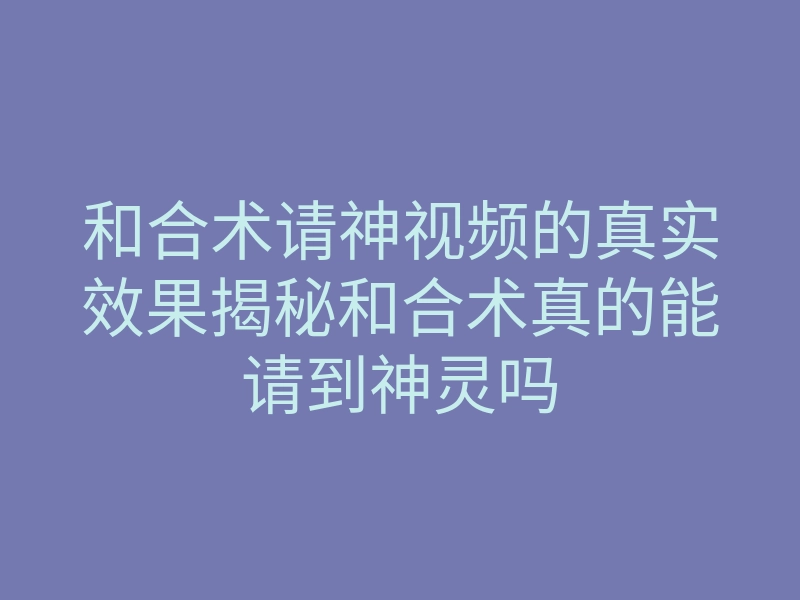 和合术请神视频的真实效果揭秘和合术真的能请到神灵吗