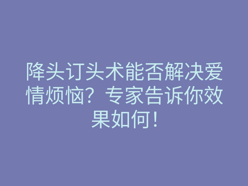 降头订头术能否解决爱情烦恼?专家告诉你效果如何!