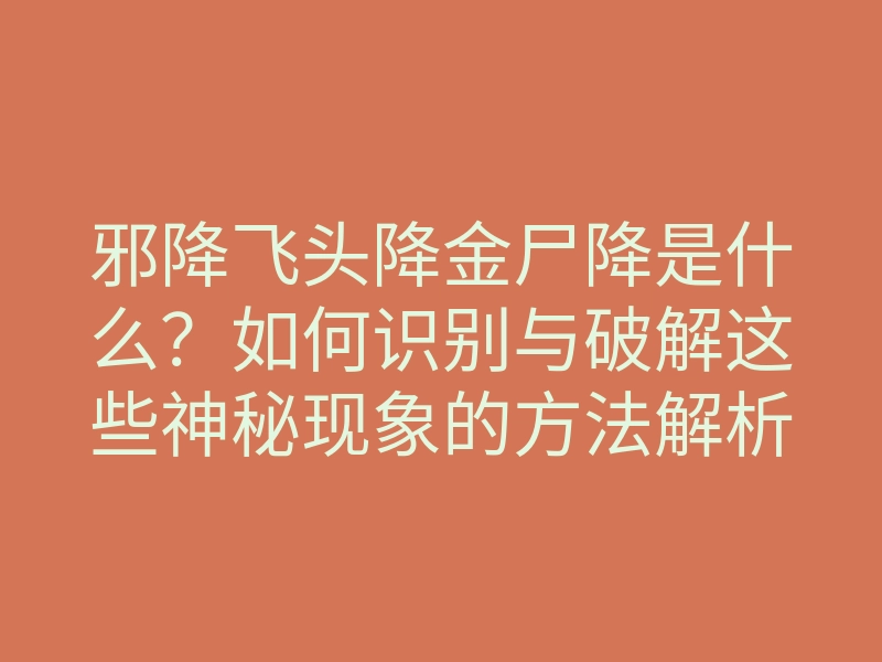 邪降飞头降金尸降是什么?如何识别与破解这些神秘现象的方法解析