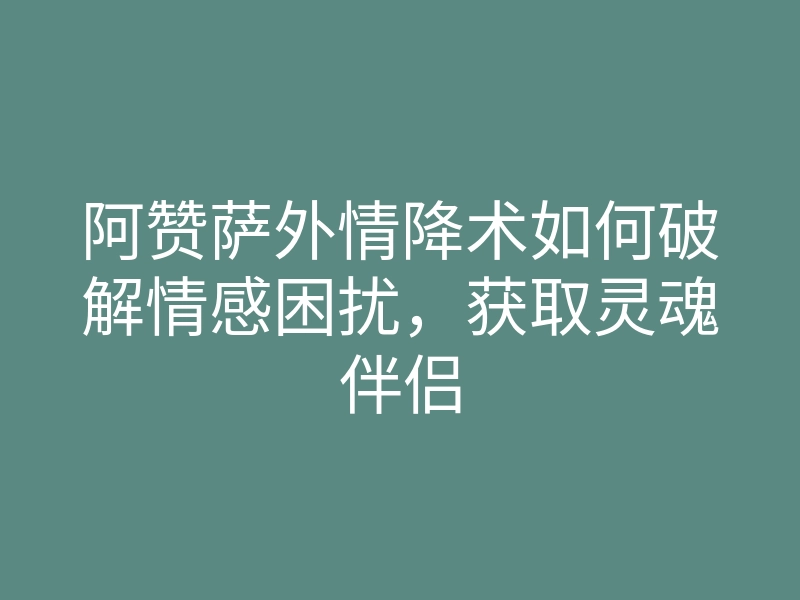 阿赞萨外情降术如何破解情感困扰,获取灵魂伴侣