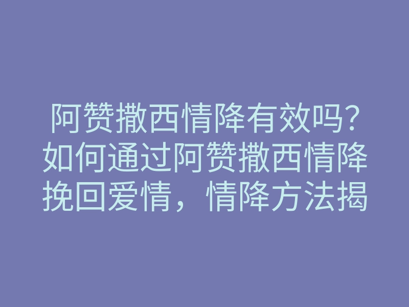阿赞撒西情降有效吗?如何通过阿赞撒西情降挽回爱情,情降方法揭秘